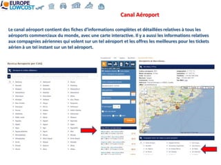 Canal Aéroport

Le canal aéroport contient des fiches d’informations complètes et détaillées relatives à tous les
aéroports commerciaux du monde, avec une carte interactive. Il y a aussi les informations relatives
aux compagnies aériennes qui volent sur un tel aéroport et les offres les meilleures pour les tickets
aérien à un tel instant sur un tel aéroport.
 