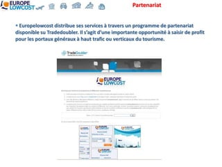 Partenariat


 Europelowcost distribue ses services à travers un programme de partenariat
disponible su Tradedoubler. Il s’agit d’une importante opportunité à saisir de profit
pour les portaux généraux à haut trafic ou verticaux du tourisme.
 