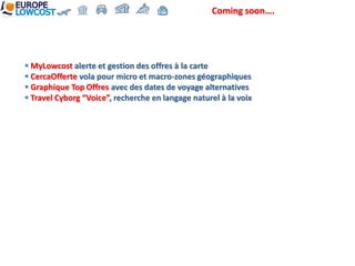 Coming soon….




 MyLowcost alerte et gestion des offres à la carte
 CercaOfferte vola pour micro et macro-zones géographiques
 Graphique Top Offres avec des dates de voyage alternatives
 Travel Cyborg “Voice”, recherche en langage naturel à la voix
 