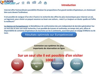 Introduction
Internet offre l’extraordinaire possibilité d’évaluer les propositions d’un grand nombre d’opérateurs, en choisissant
bien assis devant l’ordinateur.

Il est possible de naviguer d’un site à l’autre à la recherche des offres les plus économiques pour réserver un vol,
un logement, pour choisir un paquet vacances ou louer une voiture… mais il y a toujours un doute: quelle est l’offre
la meilleure?

La réponse est Europelowcost, le MetaMoteur de confrontation des prix indépendant de dernière génération! Sur
un seul site et avec une seule recherche, il est possible de trouver et confronter, en temps réel, prix, offres et
disponibilité de centaines d’opérateurs du tourisme sur les 5 continents, aussi bien pour un voyage d’affaires ou de
loisir.
                          Résultats optimisés sur Europelowcost



                                      Connexion aux systèmes les plus
                                     Importants de réservation en ligne


                 Sur un seul site il est possible d’en visiter
                                     1000 !
            Vols                  Logemen                    Vacances                   Autos
                                     ts
 