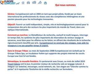 Qui nous sommes


Génèse: Europelowcost nait en 2004 en tant que projet pilote, fondé par un team
international de professionnels du réseau avec des compétences hétérogènes et une
passion poussée pour les technologies innovantes.

Objectif: Fournir un outil indépendant, simple, vite et technologiquement avancé pour la
comparaison des prix des secteurs les plus importants du monde du Travel, dans une
optique internationale.

Comment ça marchne: Le MetaMoteur de recherche, exclusif et multi-langues, interroge
en temps réel, les systèmes les plus importants de réservation du secteur voyage et
vacances, aussi bien pour les affaires ou les loisisr, en offrant des résultants de la recherche
rigoureusement classifiés par prix. Europelowcost ne vend pas des voyages, mais aide les
voyageurs à ne pas gaspiller temps et argent.

Dans le Groupe Triboo: au mois de Septembre 2008 Europelowcost est racheté par le
Groupe Triboo Spa, un incubateur Italien qui supporte des projets internet de succès.
Europe Low Cost Srl est fondée.

Sémantique, la nouvelle frontière: En partenariat avec Enuan, au mois de Juillet 2010
Travel Cyborg voit le jour, le premier moteur de recherche vols en langage naturel. A
intégrer sur webchat, messenger, social network, etc. Son slogan est “Cherche comme tu
parles” et il représente l’évolution de la vieille recherche sur formulaire.
 