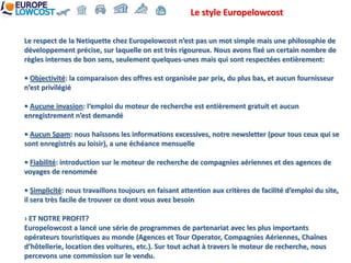 Le style Europelowcost

Le respect de la Netiquette chez Europelowcost n’est pas un mot simple mais une philosophie de
développement précise, sur laquelle on est très rigoureux. Nous avons fixé un certain nombre de
règles internes de bon sens, seulement quelques-unes mais qui sont respectées entièrement:

• Objectivité: la comparaison des offres est organisée par prix, du plus bas, et aucun fournisseur
n’est privilégié

• Aucune invasion: l‘emploi du moteur de recherche est entièrement gratuit et aucun
enregistrement n’est demandé

• Aucun Spam: nous haïssons les informations excessives, notre newsletter (pour tous ceux qui se
sont enregistrés au loisir), a une échéance mensuelle

• Fiabilité: introduction sur le moteur de recherche de compagnies aériennes et des agences de
voyages de renommée

• Simplicité: nous travaillons toujours en faisant attention aux critères de facilité d’emploi du site,
il sera très facile de trouver ce dont vous avez besoin

› ET NOTRE PROFIT?
Europelowcost a lancé une série de programmes de partenariat avec les plus importants
opérateurs touristiques au monde (Agences et Tour Operator, Compagnies Aériennes, Chaînes
d’hôtellerie, location des voitures, etc.). Sur tout achat à travers le moteur de recherche, nous
percevons une commission sur le vendu.
 