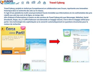 Travel Cyborg

Travel Cyborg, projeté et réalisé par Europelowcost en collaboration avec Enuan, représente une innovation
historique dans la recherche des vols sur le réseau.
Il s’agit d’une plateforme multi-canal permettant l’accès immédiat aux informations et à la confrontation des prix
relatifs aux vols low cost et de ligne, en temps réel.
Afin d’obtenir d’informations à travers un des services de Travel Cyborg tels que Messenger, Webchat, Social
(Facebook, Skype, etc.) il suffit d’adresser une demande en langage naturel, c’est-à-dire le langage utilisé pour
parler. Une technologie très sophistiquée va la convertir automatiquement en questions structurées pour le
moteur de recherche.
 