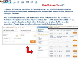 MetaMoteurs - Vols
Le moteur de recherche Vols permet de confronter les prix des plus importantes compagnies
aériennes (low cost et régulières) et des agences de voyage leaders du marché pour un total de
600 lignes aériennes.

Il est possible de contrôler les tarifs de tickets de et vers toute destination dès par le monde.
Parallèlement avec l’ouverture d’une nouvelle fenêtre, il est possible de chercher un hôtel ou un
agence de location de voitures chez la même destination. Les fonctions de filtre avancées
permettent à l’usager de personnaliser entièrement les résultats de sa recherche.
 