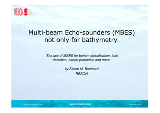 Multi-beam Echo-sounders (MBES)
          not only for bathymetry

                       The use of MBES for bottom classification, leak
                           detection, harbor protection and more.

                                   by Simon M. Barchard
                                         RESON




SECURITY DESIGNATION                  www.reson.com                      Document path
 