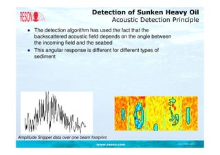 Detection of Sunken Heavy Oil
                                           Acoustic Detection Principle
    ● The detection algorithm has used the fact that the
      backscattered acoustic field depends on the angle between
      the incoming field and the seabed
    ● This angular response is different for different types of
      sediment




Amplitude Snippet data over one beam footprint.
                                         www.reson.com            Document path
 