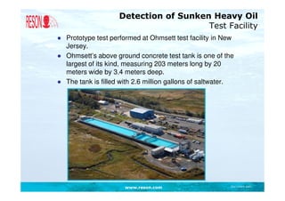 Detection of Sunken Heavy Oil
                                       Test Facility
● Prototype test performed at Ohmsett test facility in New
  Jersey.
● Ohmsett’s above ground concrete test tank is one of the
  largest of its kind, measuring 203 meters long by 20
  meters wide by 3.4 meters deep.
● The tank is filled with 2.6 million gallons of saltwater.




                      www.reson.com                      Document path
 