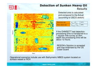 Detection of Sunken Heavy Oil
                                                    Results
                                                   Detected area is calculated
                                                   and compared to the Actual
                                                   (according to USCG sketch)

                                                 Detection rate     Λ Oil / ΓOil       91%
                                                 False alarm rate   Λ NoOil / ΛTot     20%



                                                 If the OHMSETT test detection-
                                                 processing time is transferred to a
                                                 1 square mile survey at 30m
                                                 depth the processing time will be
                                                 about 12 hours.

                                                 RESON’s Solution is accepted
                                                 and now endorsed by the US
                                                 Coast Guard


Operational scenarios include use with Bathymetric MBES system located on
surface vessel or ROV

                                 www.reson.com                                     Document path
 