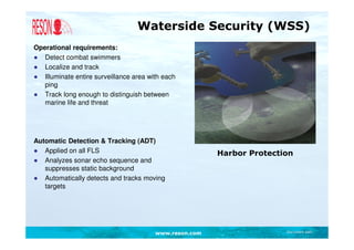 Waterside Security (WSS)
Operational requirements:
● Detect combat swimmers
● Localize and track
● Illuminate entire surveillance area with each
   ping
● Track long enough to distinguish between
   marine life and threat




Automatic Detection & Tracking (ADT)
● Applied on all FLS                                    Harbor Protection
● Analyzes sonar echo sequence and
   suppresses static background
● Automatically detects and tracks moving
   targets




                                        www.reson.com                  Document path
 