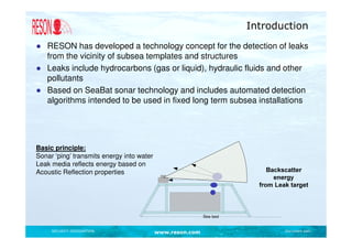 Introduction
● RESON has developed a technology concept for the detection of leaks
  from the vicinity of subsea templates and structures
● Leaks include hydrocarbons (gas or liquid), hydraulic fluids and other
  pollutants
● Based on SeaBat sonar technology and includes automated detection
  algorithms intended to be used in fixed long term subsea installations




Basic principle:
Sonar ‘ping’ transmits energy into water
Leak media reflects energy based on
Acoustic Reflection properties




     SECURITY DESIGNATION                  www.reson.com          Document path
 