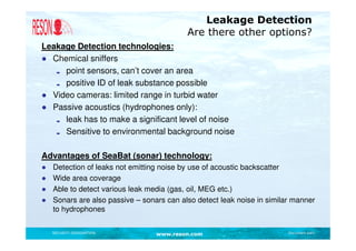 Leakage Detection
                                           Are there other options?
Leakage Detection technologies:
● Chemical sniffers
     point sensors, can’t cover an area
     positive ID of leak substance possible
● Video cameras: limited range in turbid water
● Passive acoustics (hydrophones only):
     leak has to make a significant level of noise
     Sensitive to environmental background noise

Advantages of SeaBat (sonar) technology:
●   Detection of leaks not emitting noise by use of acoustic backscatter
●   Wide area coverage
●   Able to detect various leak media (gas, oil, MEG etc.)
●   Sonars are also passive – sonars can also detect leak noise in similar manner
    to hydrophones

    SECURITY DESIGNATION          www.reson.com                          Document path
 