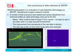Post processing of data collected at SINTEF

RESON participated in an evaluation of Leak Detection technologies at
  SINTEF, Scandinavia’s largest research institute.
● A number of leak scenarios were tested and various equipment from
  chemical sniffers to video technology were put to the test
     Below: 10bar crude oil leak through 0.7mm nozzle – not easy to see in
     raw data, tank in a nasty acoustic environment
     The improvement from processing of the raw data is obvious
     The tank was small, so only short range tests were possible




    SECURITY DESIGNATION         www.reson.com                   Document path
 