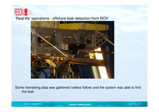 ‘Real life’ operations - offshore leak detection from ROV




Some interesting data was gathered (videos follow) and the system was able to find
   the leak


     SECURITY DESIGNATION          www.reson.com                          Document path
 