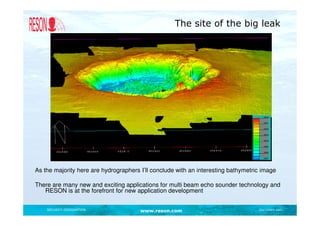 The site of the big leak




As the majority here are hydrographers I’ll conclude with an interesting bathymetric image

There are many new and exciting applications for multi beam echo sounder technology and
   RESON is at the forefront for new application development


    SECURITY DESIGNATION               www.reson.com                               Document path
 