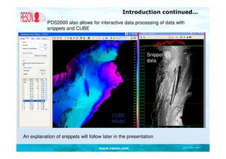 Introduction continued…
           PDS2000 also allows for interactive data processing of data with
           snippets and CUBE




                                                            Snippet
                                                            data




                                           CUBE
                                           Model


An explanation of snippets will follow later in the presentation

                                     www.reson.com                        Document path
 