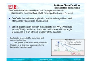 Bottom Classification
                                                   Backscatter corrections
    GeoCoder is the tool used by PDS2000 to perform bottom
      classification, licensed from UNH, developed by Luciano Fonseca)

    ● GeoCoder is a software application and include algorithms and
      interface for visualization and analysis

    ● Bottom classification through the application of AVO (Amplitude
      versus Offset) - Variation of acoustic backscatter with the angle
      of incidence is a an intrinsic property of the seafloor.

●    Backscatter is corrected for radiometric and
     geometric distortions                                     Acoustic model
         Gain, power, pulse width, Beam pattern etc…              Interface backscatter
                                                                  Volume backscatter
●    Objective is to determine parameters for the
     backscatter inversion model




        SECURITY DESIGNATION             www.reson.com                     Document path
 