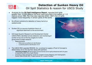 Detection of Sunken Heavy Oil
                           Oil Spill Statistics & reason for USCG Study
●   Analysts for the Oil Spill Intelligence Report, reported that spills
    greater than 10,000 gallons (34 tons) have occurred in the waters of 112
    nations since 1960. But they also reported (Etkin 1997) that oil spills
    happen more frequently in certain parts of the world.
●   No efficient solutions for detection of heavy fuel oil on
    seabed exists


●   Sunken Oil is a source of pollution that is of
          significant detriment to the environment

●   US Coast Guard’s Research and Development Center
    (USCG RDC) identified remote detection and monitoring of
    sunken oil as one of the key targets for further
    government funded research
        Requirements:
              Wide area surveillance & identification
              Localized positive identification of oil

●   The USCG RDC awarded RESON, Inc. a contract to supply a Proof of Concept to
    detect heavy oil on the sea floor along with partners:
         Flemming Hvidbak of FlemmingCo environmental and oil spill professional with 24 years
         of experience within the oil spill industry
         University of New Hampshire: Center for Coastal & Ocean Mapping Joint Hydrographic
         Center (UNH:CCOM JHC), Project scientist: Dr. Luciano Fonseca


                                                     www.reson.com                               Document path
 