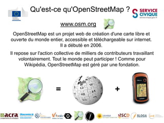 Qu'est-ce qu'OpenStreetMap ?
                         www.osm.org
 OpenStreetMap est un projet web de création d'une carte libre et
ouverte du monde entier, accessible et téléchargeable sur internet.
                      Il a débuté en 2006.
Il repose sur l'action collective de milliers de contributeurs travaillant
     volontairement. Tout le monde peut participer ! Comme pour
        Wikipédia, OpenStreetMap est géré par une fondation.




                       =                              +
 