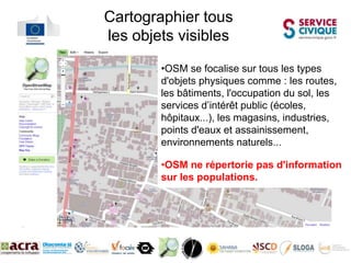 Cartographier tous
les objets visibles

        •OSM se focalise sur tous les types
        d'objets physiques comme : les routes,
        les bâtiments, l'occupation du sol, les
        services d’intérêt public (écoles,
        hôpitaux...), les magasins, industries,
        points d'eaux et assainissement,
        environnements naturels...

        •OSM ne répertorie pas d'information
        sur les populations.
 