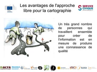 Les avantages de l'approche
  libre pour la cartographie


                   Un très grand nombre
                   de     personnes    qui
                   travaillent    ensemble
                   pour        créer   de
                   l'information est en
                   mesure de produire
                   une connaissance de
                   qualité


     La cartographie Collaborative
 