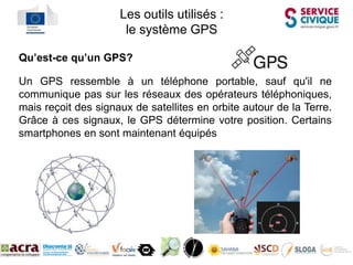 Les outils utilisés :
                      le système GPS

Qu’est-ce qu’un GPS?

Un GPS ressemble à un téléphone portable, sauf qu'il ne
communique pas sur les réseaux des opérateurs téléphoniques,
mais reçoit des signaux de satellites en orbite autour de la Terre.
Grâce à ces signaux, le GPS détermine votre position. Certains
smartphones en sont maintenant équipés
 