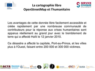 La cartographie libre
            OpenStreetMap et l'humanitaire


Les avantages de cette donnée libre facilement accessible et
créée rapidement par une nombreuse communauté de
contributeurs pour la réponse aux crises humanitaires sont
apparus réellement au grand jour avec le tremblement de
terre qui a affecté Haïti le 12 janvier 2010.

Ce désastre a affecté la capitale, Port-au-Prince, et les villes
plus à l'Ouest, faisant entre 200 000 et 300 000 victimes.
 