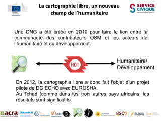 La cartographie libre, un nouveau
Coordination champ de l'humanitaire

  Une ONG a été créée en 2010 pour faire le lien entre la
  communauté des contributeurs OSM et les acteurs de
  l’humanitaire et du développement.


                                                 Humanitaire/
                                                 Développement

   En 2012, la cartographie libre a donc fait l'objet d'un projet
   pilote de DG ECHO avec EUROSHA.
   Au Tchad (comme dans les trois autres pays africains, les
   résultats sont significatifs.
 