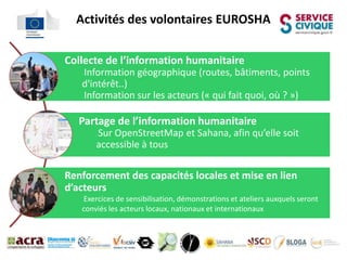 Activités des volontaires EUROSHA


Collecte de l’information humanitaire
   Information géographique (routes, bâtiments, points
   



   d'intérêt..)
   Information sur les acteurs (« qui fait quoi, où ? »)
   




   Partage de l’information humanitaire
       Sur OpenStreetMap et Sahana, afin qu’elle soit
       



       accessible à tous

Renforcement des capacités locales et mise en lien
d’acteurs
   Exercices de sensibilisation, démonstrations et ateliers auxquels seront
   



   conviés les acteurs locaux, nationaux et internationaux
 