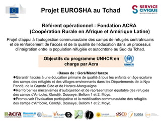 l   Projet EUROSHA au Tchad

                  Référent opérationnel : Fondation ACRA
              (Coopération Rurale en Afrique et Amérique Latine)
Projet d’appui à l’autogestion communautaire des camps de refugiés centrafricains
l



 et de renforcement de l’accès et de la qualité de l’éducation dans un processus
     d’intégration entre la population réfugiée et autochtone au Sud du Tchad.

                         Objectifs du programme UNHCR en
                         l



                                   charge par Acra
                               •Bases de : Goré/Maro/Haraze
    Garantir l’accès à une éducation primaire de qualité à tous les enfants en âge scolaire
    des camps des refugiés et des villages environnants dans les Départements de la Nya
    Pendé, de la Grande Sido et de Haraze-Mangueigne
    Renforcer les mécanismes d’autogestion et de représentation équitable des refugiés
    des camps d'Amboko, Gondjé, Dosseye, Bellom 1 et 2, Moyo.
    Promouvoir l’évaluation participative et la mobilisation communautaire des refugiés
    des camps d'Amboko, Gondjé, Dosseye, Bellom 1 et 2, Moyo.
 