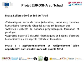 l   Projet EUROSHA au Tchad


Phase 1 pilote : Goré et Sud du Tchad

•Thématiques: carte de base (éducation, santé etc), baseline
humanitaire (camps de réfugiés), cartes 3W (qui quoi où)
•Activités : collecte de données géographiques, formation et
plaidoyer
•Approche ouverte à d'autres thématiques et besoins d'acteurs
humanitaires sur les aspects collecte et formation

Phase 2 : approfondissement et redéploiement selon
opportunités dans d’autres zones de projets ACRA
 