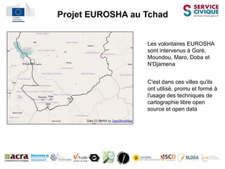 l   Projet EUROSHA au Tchad


                      Les volontaires EUROSHA
                      sont intervenus à Goré,
                      Moundou, Maro, Doba et
                      N'Djamena


                      C'est dans ces villes qu'ils
                      ont utilisé, promu et formé à
                      l'usage des techniques de
                      cartographie libre open
                      source et open data
 