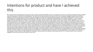 Intentions for product and have I achieved
this
My intentions from the beginning of the project has been to better improve the wildlife issue that is being faced, I planned on doing this by talking to Yorkshire wildlife
trust and making them a video that we decided upon. The video itself actually achieves what it was set out to do in my opinion actually showing nature and then
adding a short little message which is abrupt and not hard to forget so its easier for the attended target audience. My Yorkshire Wildlife advert is a linear narrative
advert because it just keeps telling a story with a beginning, middle and an end, it has absolutely no special effects, for example a flashback. It is also a realistic
narrative because nothing which is filmed or said is made up in any way, I did this to keep it fairly simple but most times simple is better, especially in the case of
wildlife. The only factor of persuasion used is reward power: the product promises some positive benefit, which it does it makes out that wildlife is better to care for
and nobody should not care and support the cause, I did this too link with. This advert was pretty good and could not be changed in many ways apart from the one
shot where the camera has a shadow in it and its inconsistent as well as their being a misspell later on in the fact section of the project. This was filmed outside on a
flat field so there wasn’t too much to worry about in the background, the only concern was the background colours changing depending on the weather so I adjusted
them all too a similar colour on every shot using the options in premier as well as the effects for lighting and such on the camera which I can now use a lot better and
have learned lots about. Maybe to change my advert for the better I could have included some better effects and such, for example, after the shots I could have
included some special effects such as fades and such but I thought that it was good were it was at and decided not to change anything. This suited the target audience
well and I think that it will be very popular with them mainly because it is short and simple and the screen is visually appealing its not to bright or dark and their isn't
much going on screen to focus on. My strengths for this project I believe would be the editing I really enjoyed that and it is my favourite part and In my opinion I
segwayed it rather well and the client seems to think so too.
 