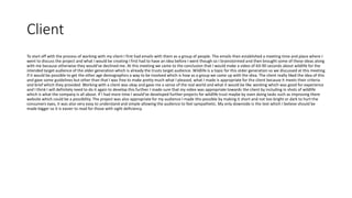 Client
To start off with the process of working with my client I first had emails with them as a group of people. The emails then established a meeting time and place where I
went to discuss the project and what I would be creating I first had to have an idea before I went though so I brainstormed and then brought some of these ideas along
with me because otherwise they would've declined me. At this meeting we came to the conclusion that I would make a video of 60-90 seconds about wildlife for the
intended target audience of the older generation which is already the trusts target audience. Wildlife is a topic for this older generation so we discussed at this meeting
if it would be possible to get the other age demographics a way to be involved which is how as a group we came up with the idea. The client really liked the idea of this
and gave some guidelines but other than that I was free to make pretty much what I pleased, what I made is appropriate for the client because it meets their criteria
and brief which they provided. Working with a client was okay and gave me a sense of the real world and what it would be like working which was good for experience
and I think I will definitely need to do it again to develop this further. I made sure that my video was appropriate towards the client by including in shots of wildlife
which is what the company is all about. If I had more time I would've developed further projects for wildlife trust maybe by even doing tasks such as improving there
website which could be a possibility. The project was also appropriate for my audience I made this possible by making it short and not too bright or dark to hurt the
consumers eyes, it was also very easy to understand and simple allowing the audience to feel sympathetic. My only downside is the text which I believe should be
made bigger so it is easier to read for those with sight deficiency.
 