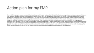 Action plan for my FMP
For my FMP I am going to do a lot more work than these two projects because its longer but I didn't feel as if id done enough of work on these two projects before my
FMP. Next time I will work on better time management because I do not feel it has been great on these projects. For my FMP I am not actually planning on doing
anything film or television wise, my plan for the project is too make concepts of a video game, this is because it is my passion and I want to do this in my life and I
think that I am good at it and can create some great content. I will however be using the exact same software which includes drawing up characters and scenes for
change in Photoshop. Mostly with these projects I find them harder to get an idea and then focus on it and create something exceptional so I am going to pick
something which I am good at but still make it challenging for myself to show whoever is viewing my work what I can do. When it comes to research and pretty much
everything else in this next project I am going to put 110% in and make triple the work I usually do all at the same level which in turn I think will give me a really good
grade for this project. For my FMP I received some information which could be useful, I am going to make drafts for my project and the first drafts should always be
longer than any intended time set and this just makes it easier to choose your video more wisely and get it just right for the audience.
 