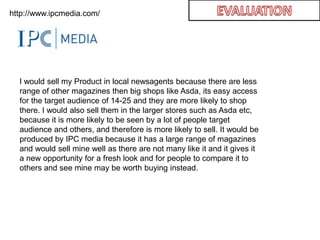 EVALUATIONhttp://www.ipcmedia.com/I would sell my Product in local newsagents because there are less range of other magazines then big shops like Asda, its easy access for the target audience of 14-25 and they are more likely to shop there. I would also sell them in the larger stores such as Asda etc, because it is more likely to be seen by a lot of people target audience and others, and therefore is more likely to sell. It would be produced by IPC media because it has a large range of magazines and would sell mine well as there are not many like it and it gives it a new opportunity for a fresh look and for people to compare it to others and see mine may be worth buying instead.