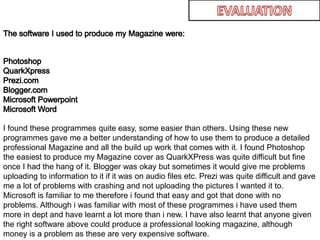 EVALUATIONThe software I used to produce my Magazine were:PhotoshopQuarkXpressPrezi.comBlogger.comMicrosoft PowerpointMicrosoft WordI found these programmes quite easy, some easier than others. Using these new programmes gave me a better understanding of how to use them to produce a detailed professional Magazine and all the build up work that comes with it. I found Photoshop the easiest to produce my Magazine cover as QuarkXPress was quite difficult but fine once I had the hang of it. Blogger was okay but sometimes it would give me problems uploading to information to it if it was on audio files etc. Prezi was quite difficult and gave me a lot of problems with crashing and not uploading the pictures I wanted it to. Microsoft is familiar to me therefore i found that easy and got that done with no problems. Although i was familiar with most of these programmes i have used them more in dept and have learnt a lot more than i new. I have also learnt that anyone given the right software above could produce a professional looking magazine, although money is a problem as these are very expensive software. 