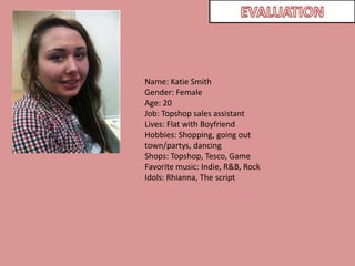 EVALUATIONName: Katie SmithGender: FemaleAge: 20Job: Topshop sales assistantLives: Flat with BoyfriendHobbies: Shopping, going out town/partys, dancingShops: Topshop, Tesco, GameFavorite music: Indie, R&B, RockIdols: Rhianna, The script