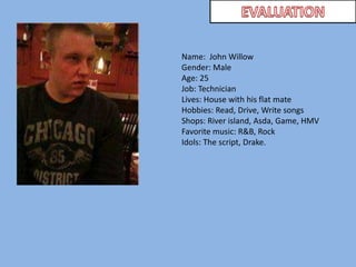 EVALUATIONName:  John WillowGender: MaleAge: 25Job: Technician Lives: House with his flat mateHobbies: Read, Drive, Write songsShops: River island, Asda, Game, HMVFavorite music: R&B, RockIdols: The script, Drake.