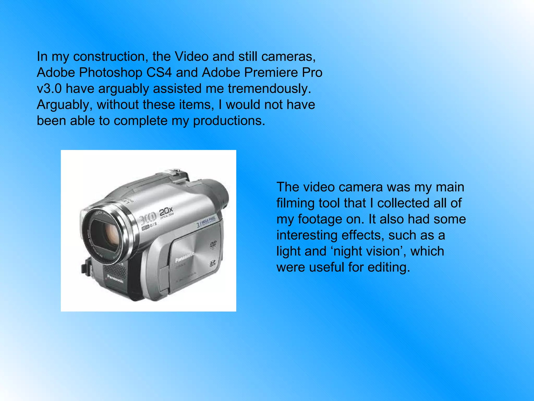 In my construction, the Video and still cameras, Adobe Photoshop CS4 and Adobe Premiere Pro v3.0 have arguably assisted me tremendously. Arguably, without these items, I would not have been able to complete my productions. The video camera was my main filming tool that I collected all of my footage on. It also had some interesting effects, such as a light and ‘night vision’, which were useful for editing. 
