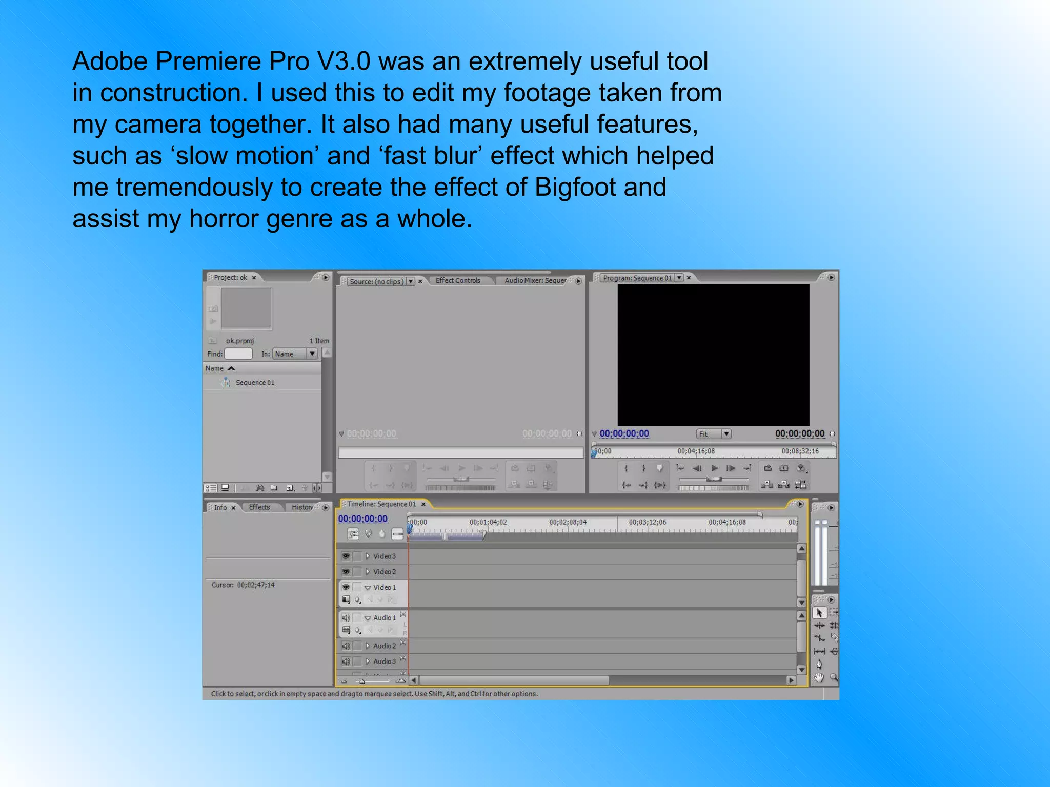 Adobe Premiere Pro V3.0 was an extremely useful tool in construction. I used this to edit my footage taken from my camera together. It also had many useful features, such as ‘slow motion’ and ‘fast blur’ effect which helped me tremendously to create the effect of Bigfoot and assist my horror genre as a whole. 