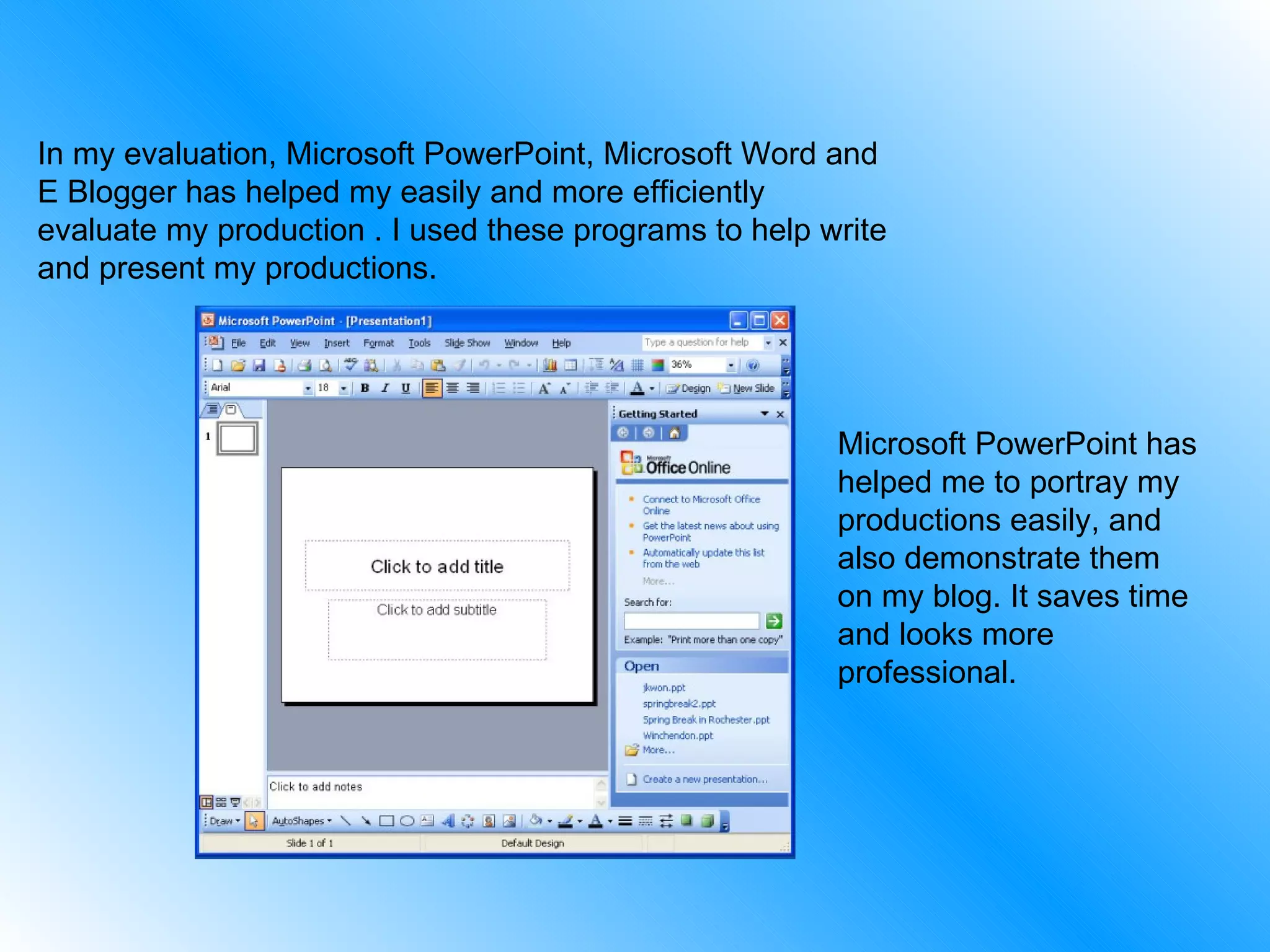 In my evaluation, Microsoft PowerPoint, Microsoft Word and E Blogger has helped my easily and more efficiently evaluate my production . I used these programs to help write and present my productions. Microsoft PowerPoint has helped me to portray my productions easily, and also demonstrate them on my blog. It saves time and looks more professional. 