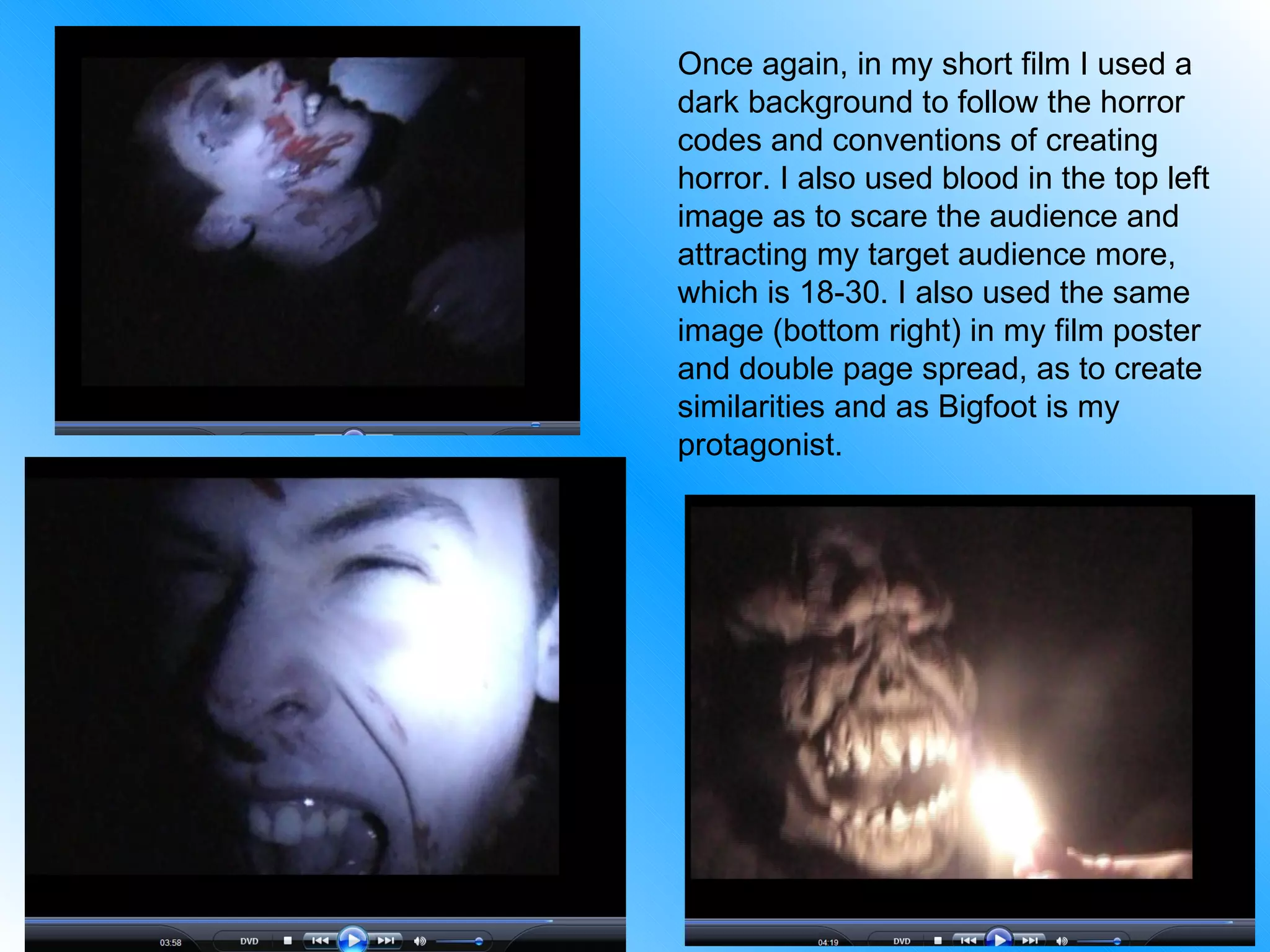 Once again, in my short film I used a dark background to follow the horror codes and conventions of creating horror. I also used blood in the top left image as to scare the audience and attracting my target audience more, which is 18-30. I also used the same image (bottom right) in my film poster and double page spread, as to create similarities and as Bigfoot is my protagonist. 