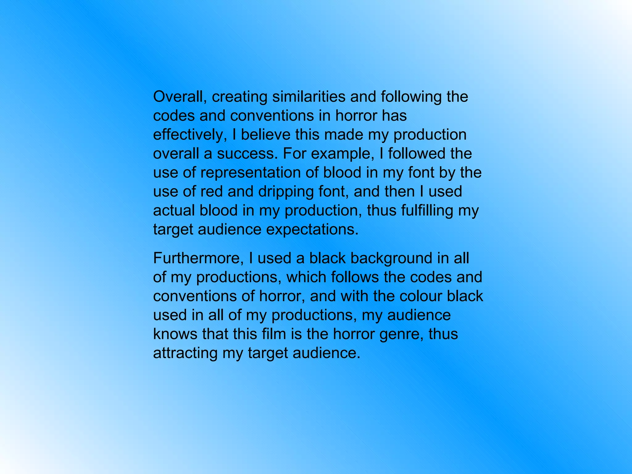 Overall, creating similarities and following the codes and conventions in horror has effectively, I believe this made my production overall a success. For example, I followed the use of representation of blood in my font by the use of red and dripping font, and then I used actual blood in my production, thus fulfilling my target audience expectations. Furthermore, I used a black background in all of my productions, which follows the codes and conventions of horror, and with the colour black used in all of my productions, my audience knows that this film is the horror genre, thus attracting my target audience. 