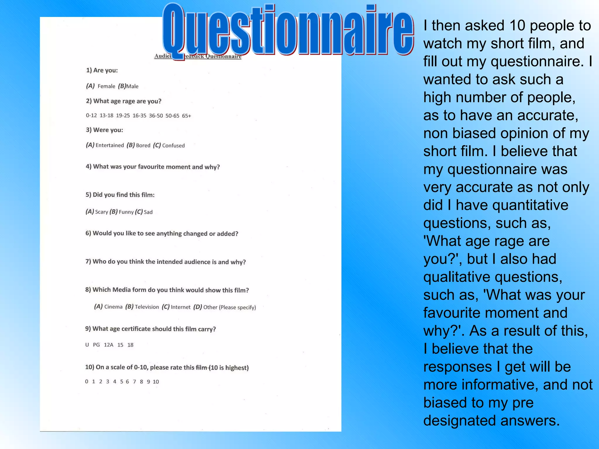 I then asked 10 people to watch my short film, and fill out my questionnaire. I wanted to ask such a high number of people, as to have an accurate, non biased opinion of my short film. I believe that my questionnaire was very accurate as not only did I have quantitative questions, such as, 'What age rage are you?', but I also had qualitative questions, such as, 'What was your favourite moment and why?'. As a result of this, I believe that the responses I get will be more informative, and not biased to my pre designated answers. Questionnaire 