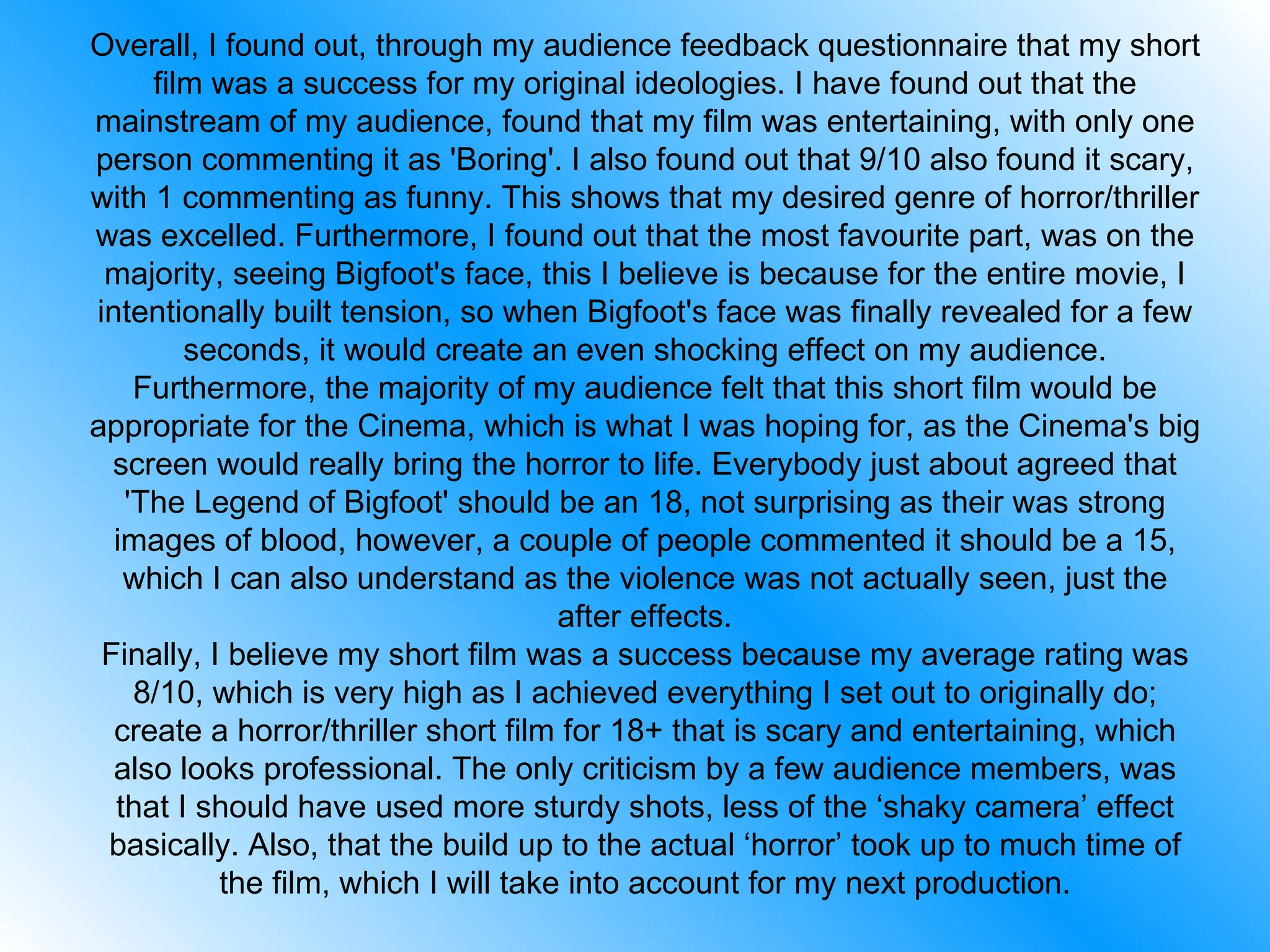 Overall, I found out, through my audience feedback questionnaire that my short film was a success for my original ideologies. I have found out that the mainstream of my audience, found that my film was entertaining, with only one person commenting it as 'Boring'. I also found out that 9/10 also found it scary, with 1 commenting as funny. This shows that my desired genre of horror/thriller was excelled. Furthermore, I found out that the most favourite part, was on the majority, seeing Bigfoot's face, this I believe is because for the entire movie, I intentionally built tension, so when Bigfoot's face was finally revealed for a few seconds, it would create an even shocking effect on my audience. Furthermore, the majority of my audience felt that this short film would be appropriate for the Cinema, which is what I was hoping for, as the Cinema's big screen would really bring the horror to life. Everybody just about agreed that 'The Legend of Bigfoot' should be an 18, not surprising as their was strong images of blood, however, a couple of people commented it should be a 15, which I can also understand as the violence was not actually seen, just the after effects. Finally, I believe my short film was a success because my average rating was 8/10, which is very high as I achieved everything I set out to originally do; create a horror/thriller short film for 18+ that is scary and entertaining, which also looks professional. The only criticism by a few audience members, was that I should have used more sturdy shots, less of the ‘shaky camera’ effect basically. Also, that the build up to the actual ‘horror’ took up to much time of the film, which I will take into account for my next production. 