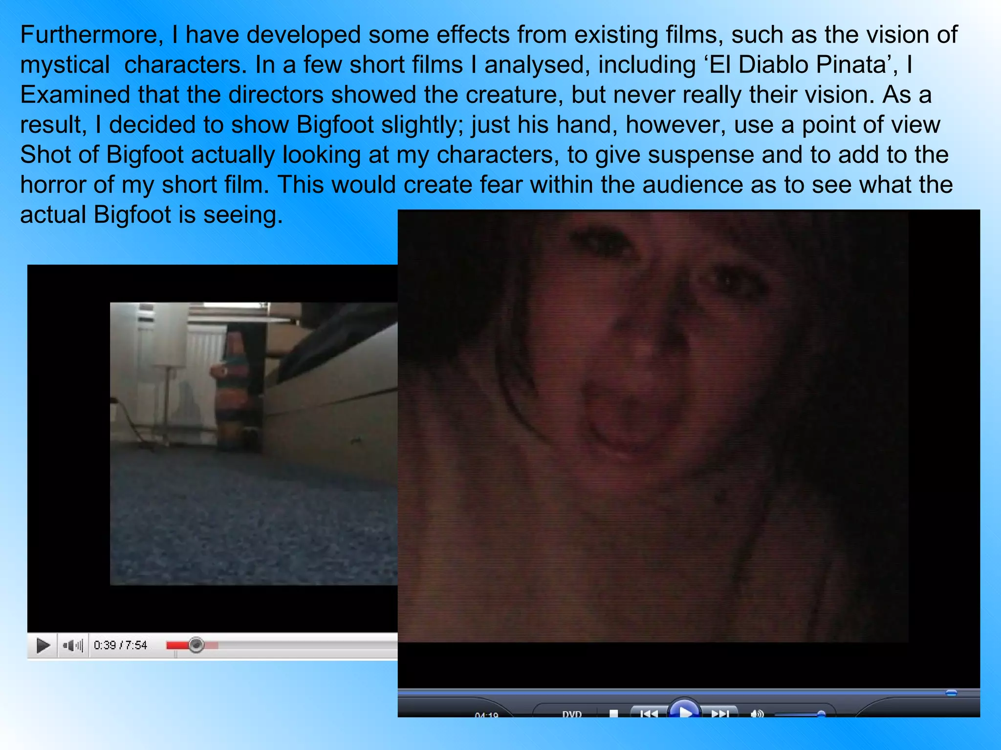 Furthermore, I have developed some effects from existing films, such as the vision of  mystical  characters. In a few short films I analysed, including ‘El Diablo Pinata’, I  Examined that the directors showed the creature, but never really their vision. As a  result, I decided to show Bigfoot slightly; just his hand, however, use a point of view  Shot of Bigfoot actually looking at my characters, to give suspense and to add to the horror of my short film. This would create fear within the audience as to see what the actual Bigfoot is seeing. 