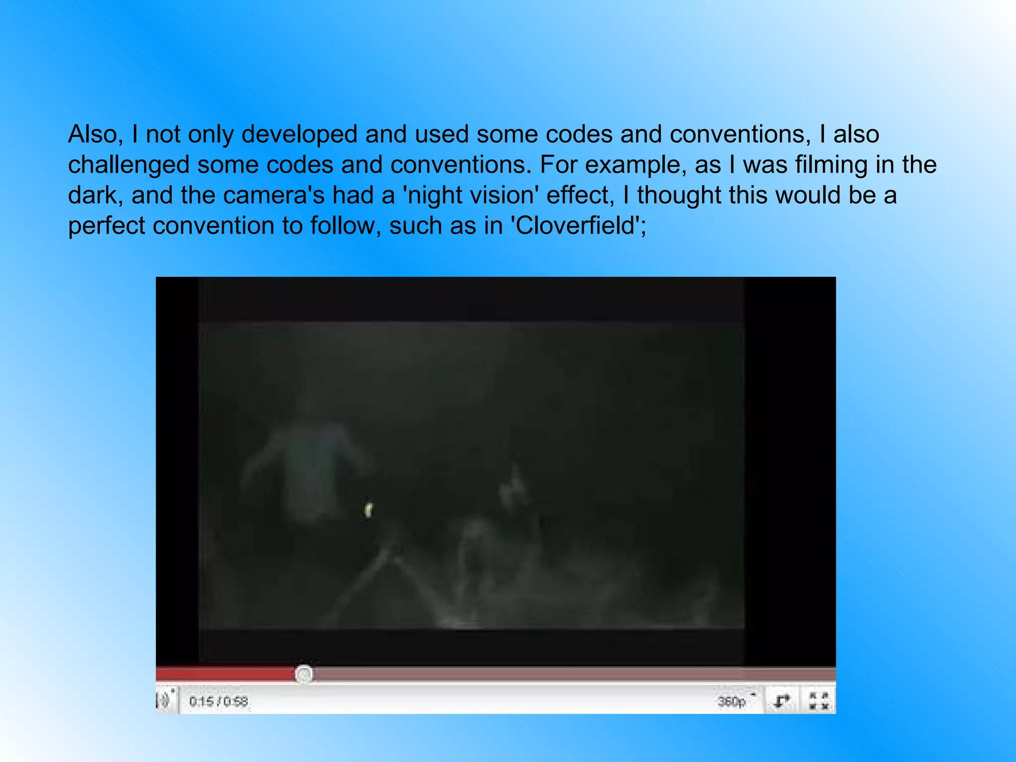 Also, I not only developed and used some codes and conventions, I also challenged some codes and conventions. For example, as I was filming in the dark, and the camera's had a 'night vision' effect, I thought this would be a perfect convention to follow, such as in 'Cloverfield';  