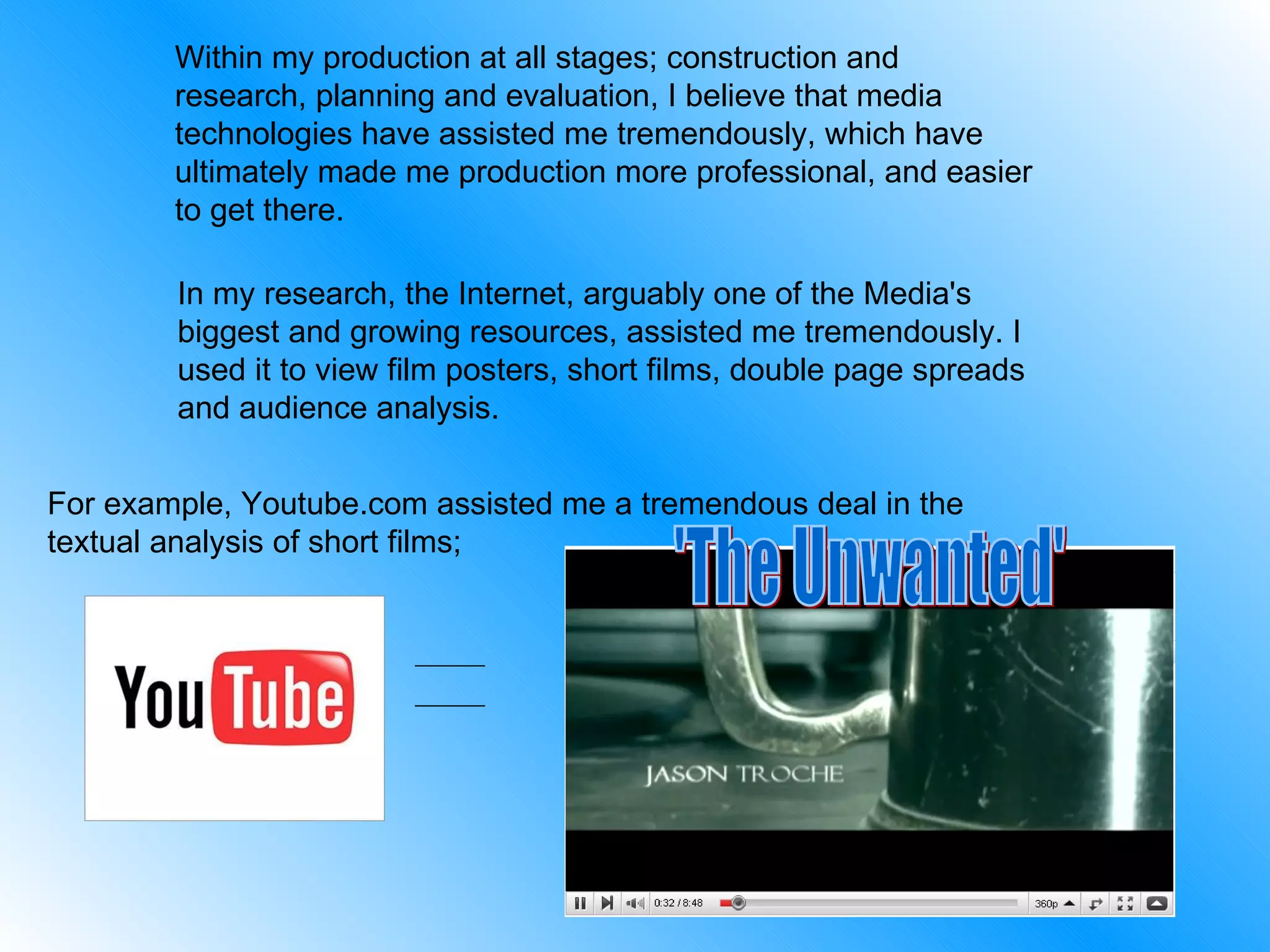 Within my production at all stages; construction and research, planning and evaluation, I believe that media technologies have assisted me tremendously, which have ultimately made me production more professional, and easier to get there.  In my research, the Internet, arguably one of the Media's biggest and growing resources, assisted me tremendously. I used it to view film posters, short films, double page spreads and audience analysis.  For example, Youtube.com assisted me a tremendous deal in the textual analysis of short films; 'The Unwanted' 
