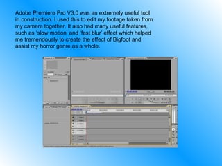 Adobe Premiere Pro V3.0 was an extremely useful tool in construction. I used this to edit my footage taken from my camera together. It also had many useful features, such as ‘slow motion’ and ‘fast blur’ effect which helped me tremendously to create the effect of Bigfoot and assist my horror genre as a whole. 