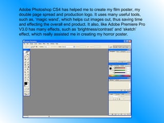 Adobe Photoshop CS4 has helped me to create my film poster, my double page spread and production logo. It uses many useful tools, such as, ‘magic wand’, which helps cut images out, thus saving time and effecting the overall end product. It also, like Adobe Premiere Pro V3.0 has many effects, such as ‘brightness/contrast’ and ‘sketch’ effect, which really assisted me in creating my horror poster. 